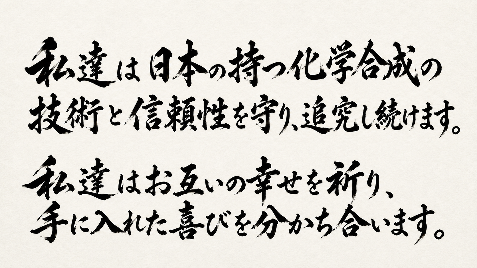 私達は日本の持つ化学合成の技術と信頼性を守り、追究し続けます。私達はお互いの幸せを祈り、手に入れた喜びを分かち合います。
